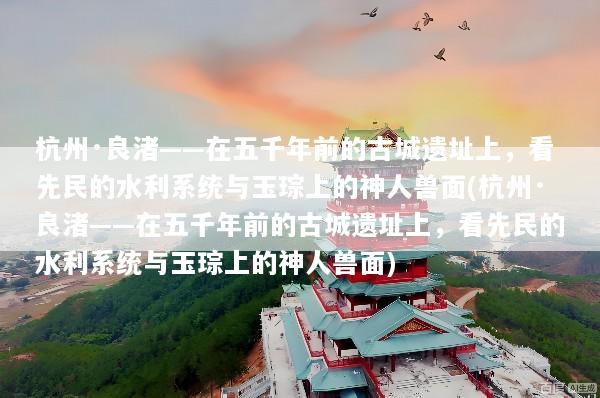 杭州·良渚——在五千年前的古城遗址上，看先民的水利系统与玉琮上的神人兽面(杭州·良渚——在五千年前的古城遗址上，看先民的水利系统与玉琮上的神人兽面)
