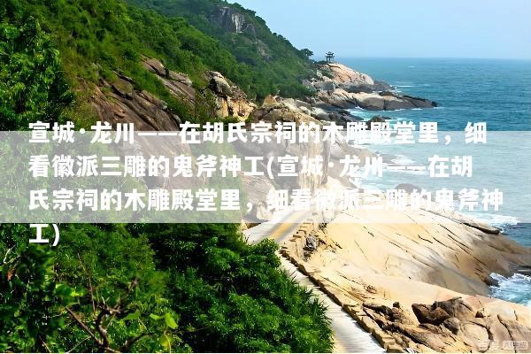 宣城·龙川——在胡氏宗祠的木雕殿堂里，细看徽派三雕的鬼斧神工(宣城·龙川——在胡氏宗祠的木雕殿堂里，细看徽派三雕的鬼斧神工)