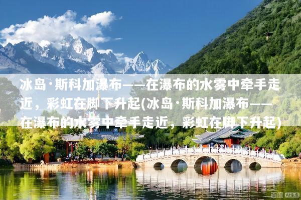 冰岛·斯科加瀑布——在瀑布的水雾中牵手走近，彩虹在脚下升起(冰岛·斯科加瀑布——在瀑布的水雾中牵手走近，彩虹在脚下升起)