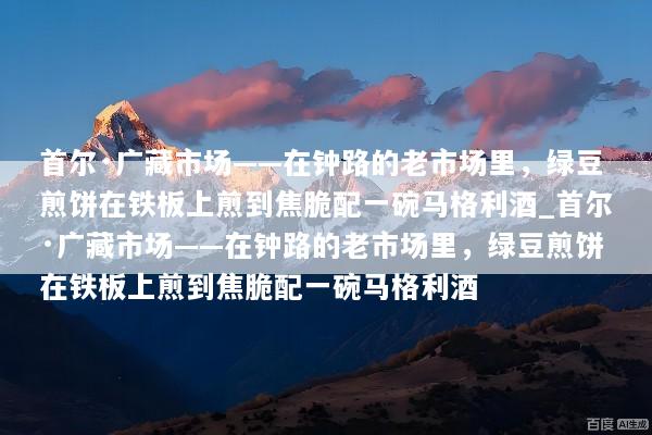 首尔·广藏市场——在钟路的老市场里，绿豆煎饼在铁板上煎到焦脆配一碗马格利酒_首尔·广藏市场——在钟路的老市场里，绿豆煎饼在铁板上煎到焦脆配一碗马格利酒