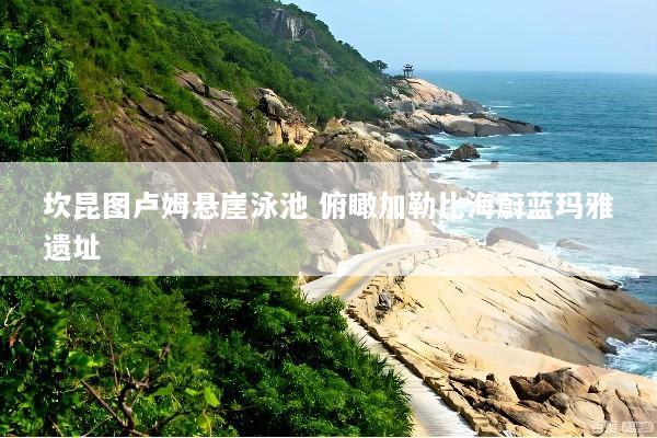 坎昆图卢姆悬崖泳池 俯瞰加勒比海蔚蓝玛雅遗址