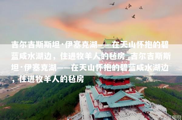 吉尔吉斯斯坦·伊塞克湖——在天山怀抱的碧蓝咸水湖边，住进牧羊人的毡房_吉尔吉斯斯坦·伊塞克湖——在天山怀抱的碧蓝咸水湖边，住进牧羊人的毡房