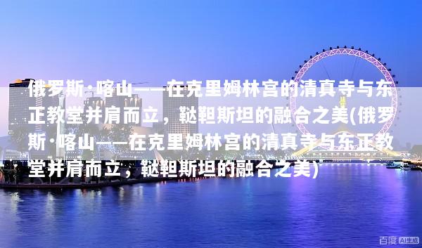 俄罗斯·喀山——在克里姆林宫的清真寺与东正教堂并肩而立，鞑靼斯坦的融合之美(俄罗斯·喀山——在克里姆林宫的清真寺与东正教堂并肩而立，鞑靼斯坦的融合之美)