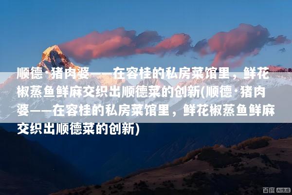 顺德·猪肉婆——在容桂的私房菜馆里，鲜花椒蒸鱼鲜麻交织出顺德菜的创新(顺德·猪肉婆——在容桂的私房菜馆里，鲜花椒蒸鱼鲜麻交织出顺德菜的创新)