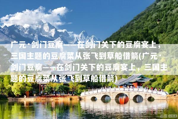 广元·剑门豆腐——在剑门关下的豆腐宴上，三国主题的豆腐菜从张飞到草船借箭(广元·剑门豆腐——在剑门关下的豆腐宴上，三国主题的豆腐菜从张飞到草船借箭)