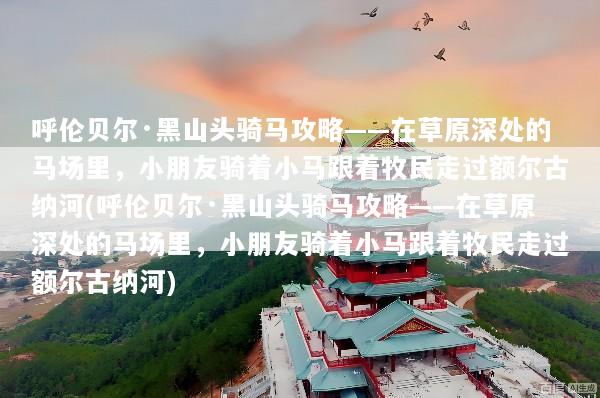 呼伦贝尔·黑山头骑马攻略——在草原深处的马场里，小朋友骑着小马跟着牧民走过额尔古纳河(呼伦贝尔·黑山头骑马攻略——在草原深处的马场里，小朋友骑着小马跟着牧民走过额尔古纳河)