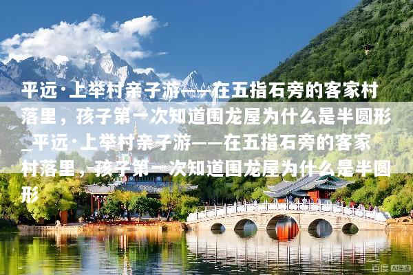 平远·上举村亲子游——在五指石旁的客家村落里，孩子第一次知道围龙屋为什么是半圆形_平远·上举村亲子游——在五指石旁的客家村落里，孩子第一次知道围龙屋为什么是半圆形