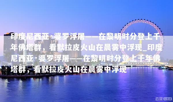 印度尼西亚·婆罗浮屠——在黎明时分登上千年佛塔群，看默拉皮火山在晨雾中浮现_印度尼西亚·婆罗浮屠——在黎明时分登上千年佛塔群，看默拉皮火山在晨雾中浮现
