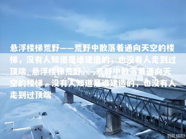 悬浮楼梯荒野——荒野中散落着通向天空的楼梯，没有人知道是谁建造的，也没有人走到过顶端_悬浮楼梯荒野——荒野中散落着通向天空的楼梯，没有人知道是谁建造的，也没有人走到过顶端