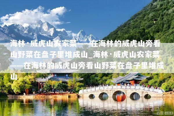海林·威虎山农家菜——在海林的威虎山旁看山野菜在盘子里堆成山_海林·威虎山农家菜——在海林的威虎山旁看山野菜在盘子里堆成山