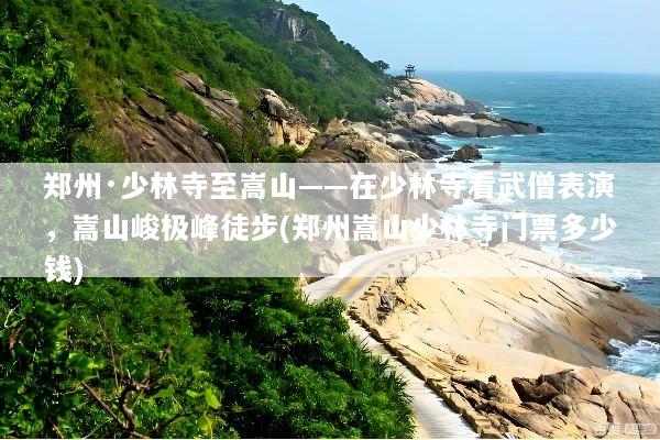 郑州·少林寺至嵩山——在少林寺看武僧表演，嵩山峻极峰徒步(郑州嵩山少林寺门票多少钱)