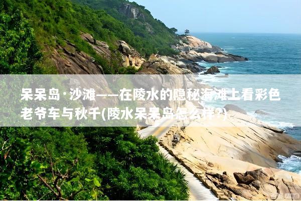 呆呆岛·沙滩——在陵水的隐秘海滩上看彩色老爷车与秋千(陵水呆呆岛怎么样?)