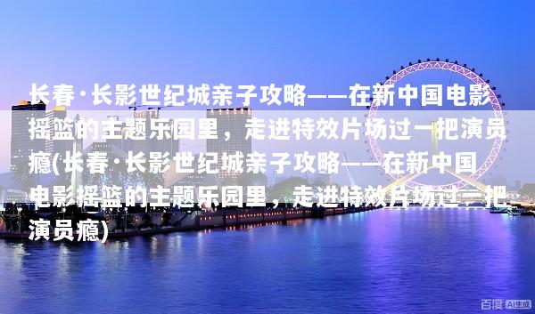 长春·长影世纪城亲子攻略——在新中国电影摇篮的主题乐园里，走进特效片场过一把演员瘾(长春·长影世纪城亲子攻略——在新中国电影摇篮的主题乐园里，走进特效片场过一把演员瘾)