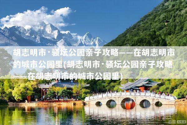 胡志明市·骚坛公园亲子攻略——在胡志明市的城市公园里(胡志明市·骚坛公园亲子攻略——在胡志明市的城市公园里)
